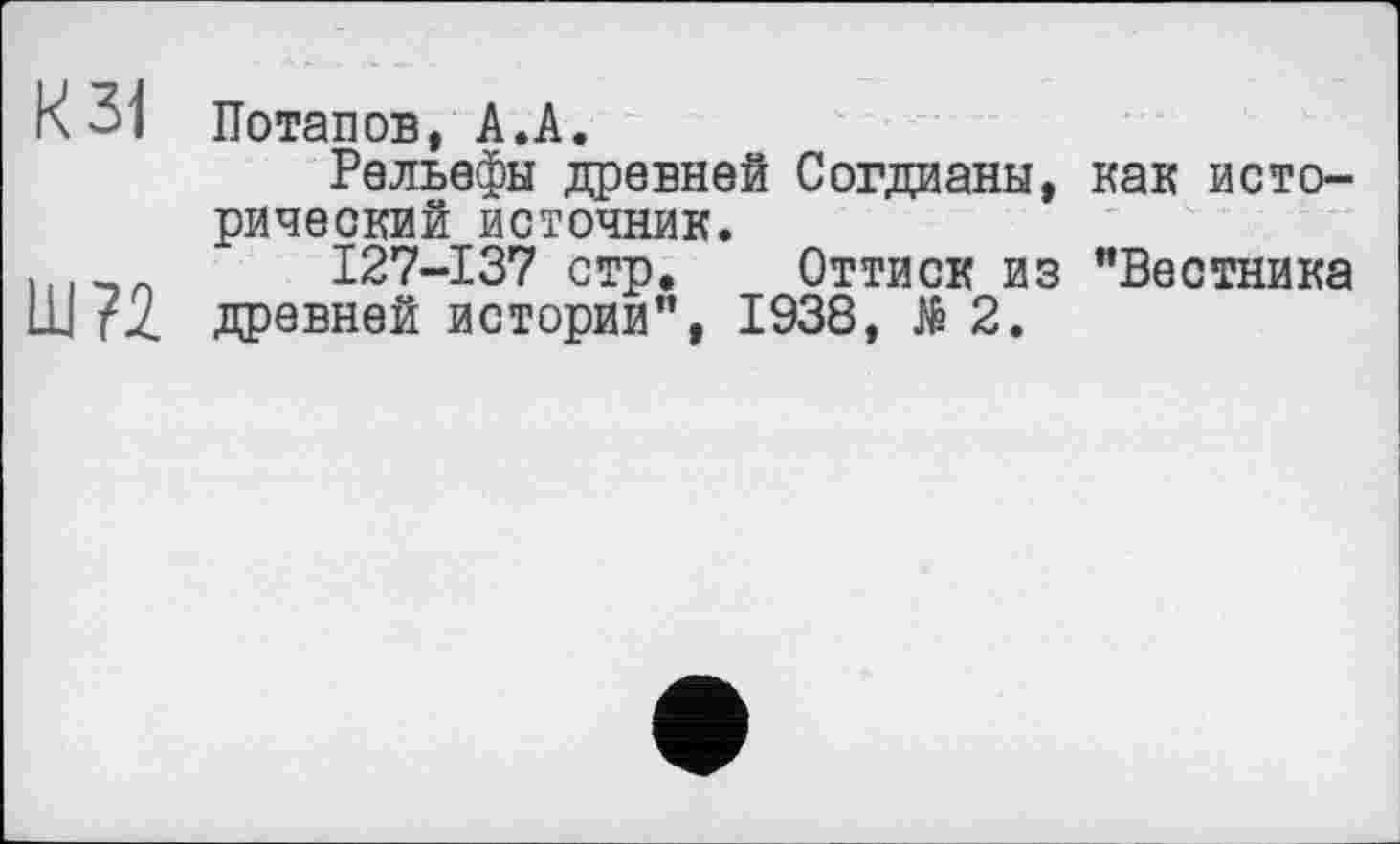 ﻿К 31 Потапов, А.А.
Рельефы древней Согдианы, как исторический источник.
I27-I37 стр. Оттиск из "Вестника щ?2 дровней истории", 1938, №2.